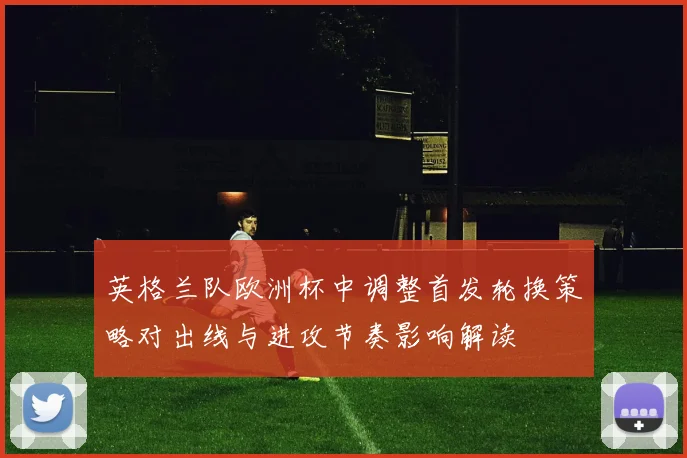 英格兰队欧洲杯中调整首发轮换策略对出线与进攻节奏影响解读