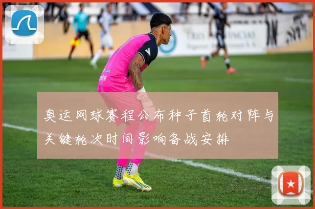 奥运网球赛程公布种子首轮对阵与关键轮次时间影响备战安排