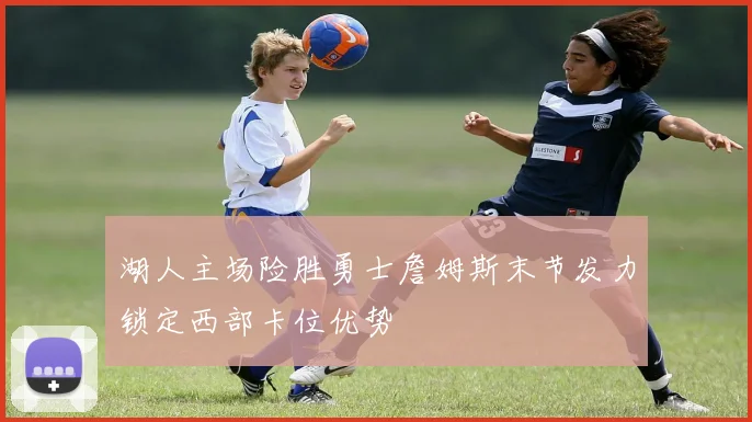 湖人主场险胜勇士詹姆斯末节发力锁定西部卡位优势