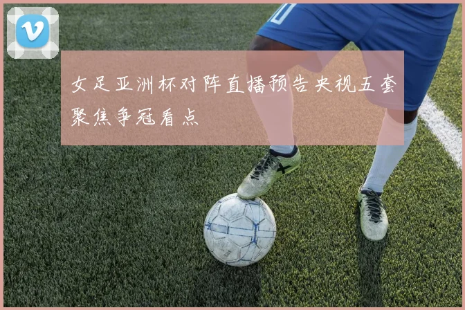 女足亚洲杯对阵直播预告央视五套聚焦争冠看点