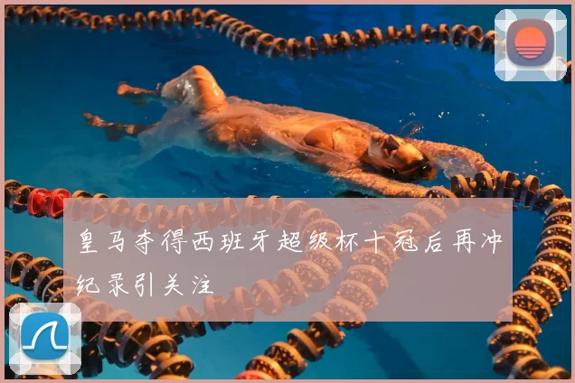 皇马夺得西班牙超级杯十冠后再冲纪录引关注