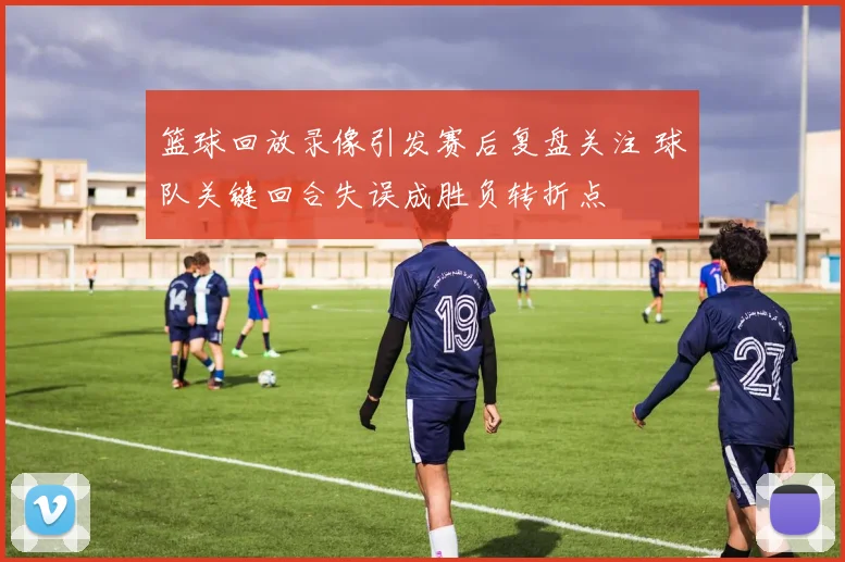 篮球回放录像引发赛后复盘关注 球队关键回合失误成胜负转折点