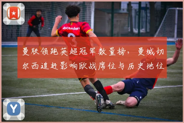 曼联领跑英超冠军数量榜，曼城切尔西追赶影响欧战席位与历史地位