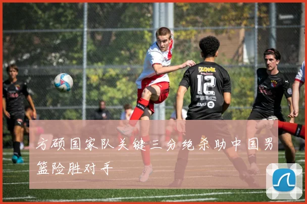 方硕国家队关键三分绝杀助中国男篮险胜对手