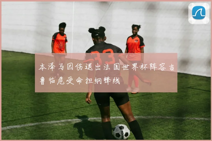 本泽马因伤退出法国世界杯阵容吉鲁临危受命担纲锋线