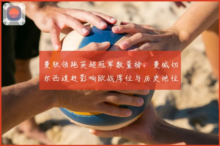 曼联领跑英超冠军数量榜，曼城切尔西追赶影响欧战席位与历史地位