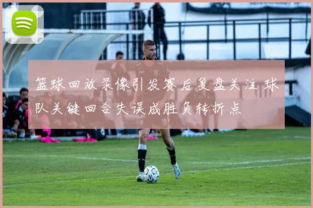 篮球回放录像引发赛后复盘关注 球队关键回合失误成胜负转折点