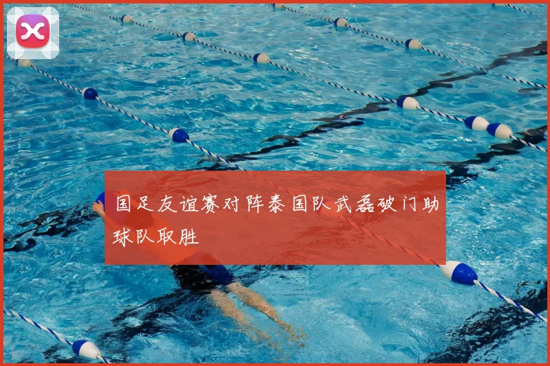 国足友谊赛对阵泰国队武磊破门助球队取胜