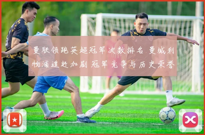 曼联领跑英超冠军次数排名 曼城利物浦追赶加剧 冠军竞争与历史荣誉对比