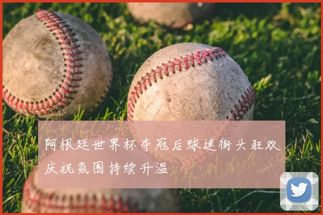 阿根廷世界杯夺冠后球迷街头狂欢庆祝氛围持续升温