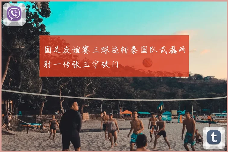国足友谊赛三球逆转泰国队武磊两射一传张玉宁破门