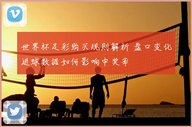 世界杯足彩购买规则解析 盘口变化进球数据如何影响中奖率