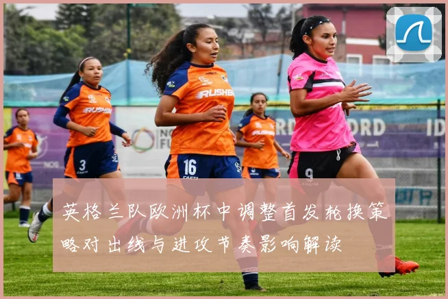 英格兰队欧洲杯中调整首发轮换策略对出线与进攻节奏影响解读