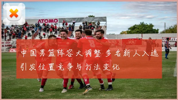 中国男篮阵容大调整 多名新人入选引发位置竞争与打法变化