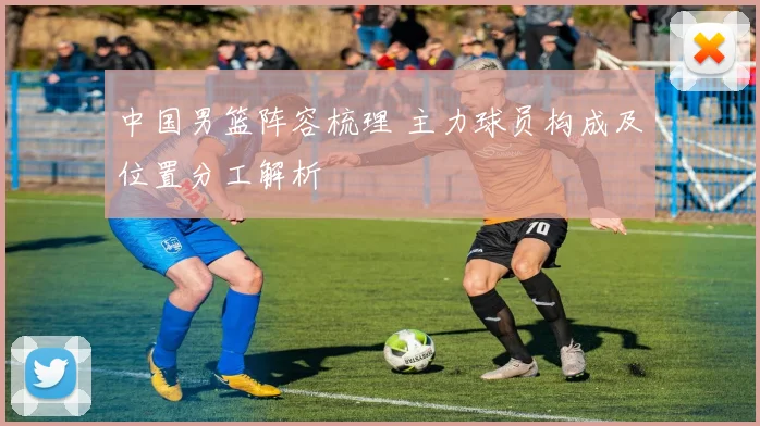 中国男篮阵容梳理 主力球员构成及位置分工解析