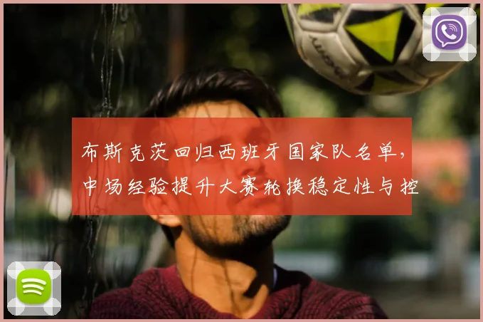 布斯克茨回归西班牙国家队名单，中场经验提升大赛轮换稳定性与控球