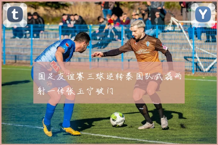 国足友谊赛三球逆转泰国队武磊两射一传张玉宁破门