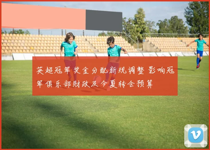 英超冠军奖金分配新规调整 影响冠军俱乐部财政及今夏转会预算