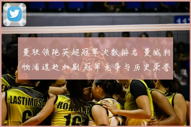 曼联领跑英超冠军次数排名 曼城利物浦追赶加剧 冠军竞争与历史荣誉对比