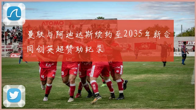 曼联与阿迪达斯续约至2035年新合同创英超赞助纪录