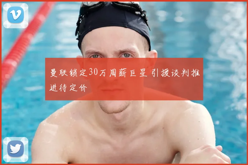 曼联锁定30万周薪巨星 引援谈判推进待定价