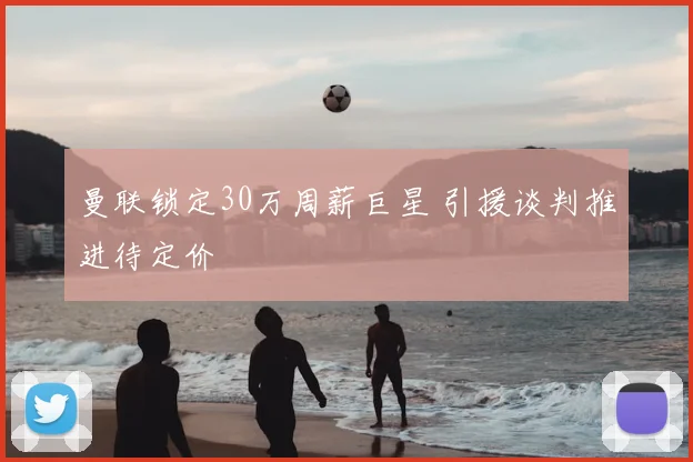 曼联锁定30万周薪巨星 引援谈判推进待定价