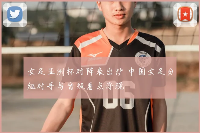 女足亚洲杯对阵表出炉 中国女足分组对手与晋级看点浮现