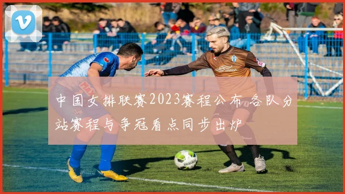 中国女排联赛2023赛程公布 各队分站赛程与争冠看点同步出炉