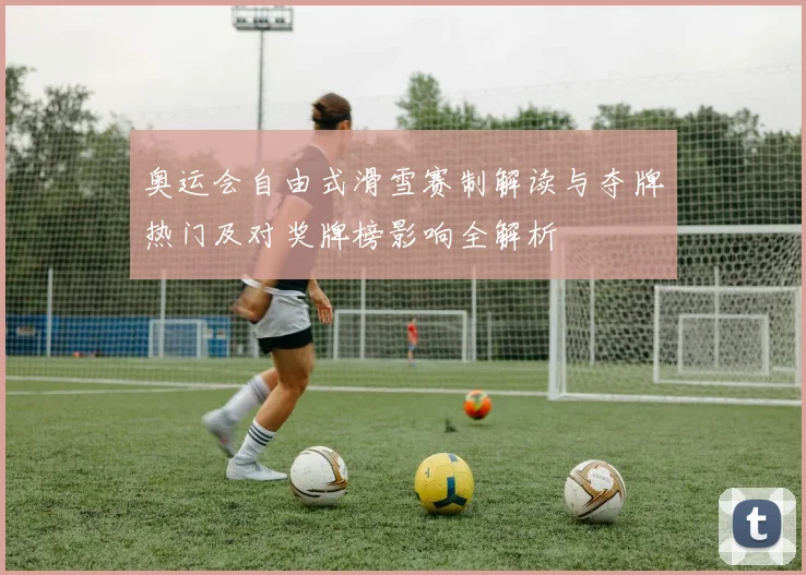 奥运会自由式滑雪赛制解读与夺牌热门及对奖牌榜影响全解析