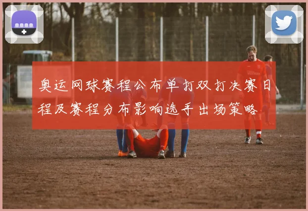 奥运网球赛程公布单打双打决赛日程及赛程分布影响选手出场策略