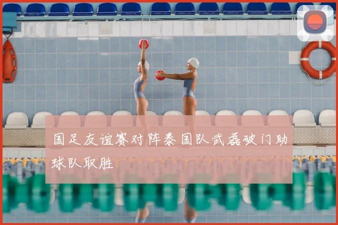 国足友谊赛对阵泰国队武磊破门助球队取胜