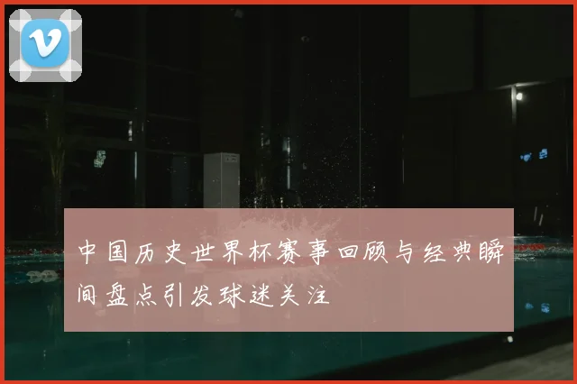 中国历史世界杯赛事回顾与经典瞬间盘点引发球迷关注