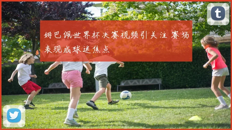 姆巴佩世界杯决赛视频引关注 赛场表现成球迷焦点