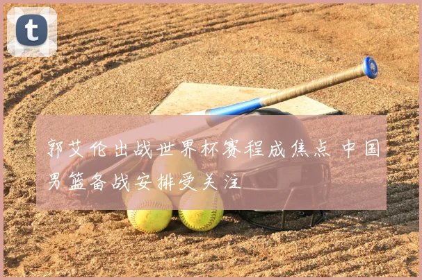 郭艾伦出战世界杯赛程成焦点 中国男篮备战安排受关注
