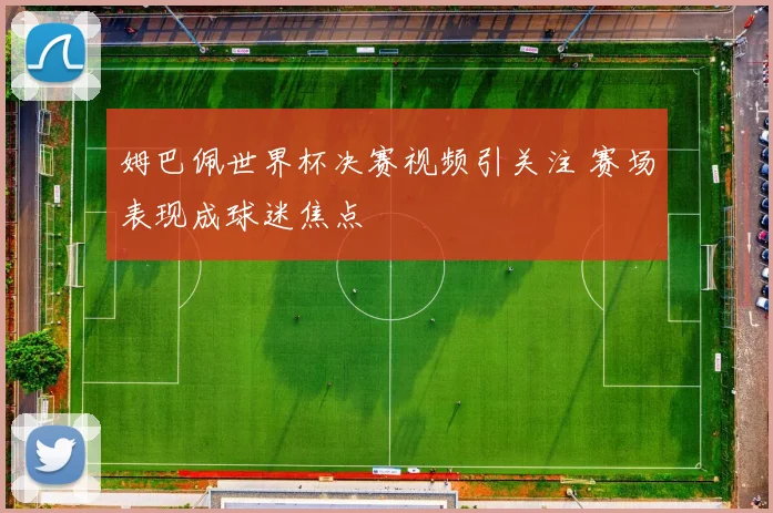 姆巴佩世界杯决赛视频引关注 赛场表现成球迷焦点