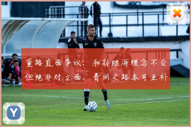 董路直面争议:和孙继海理念不合但绝非对立面。青训之路本可互补