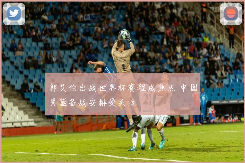 郭艾伦出战世界杯赛程成焦点 中国男篮备战安排受关注