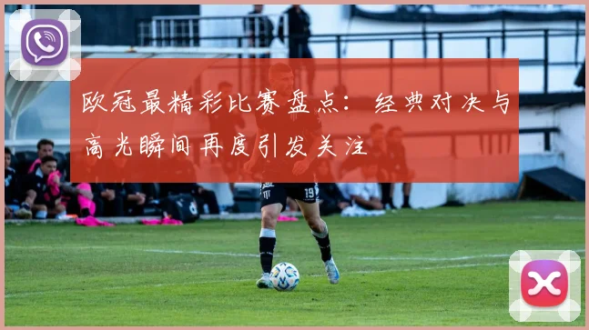 欧冠最精彩比赛盘点:经典对决与高光瞬间再度引发关注